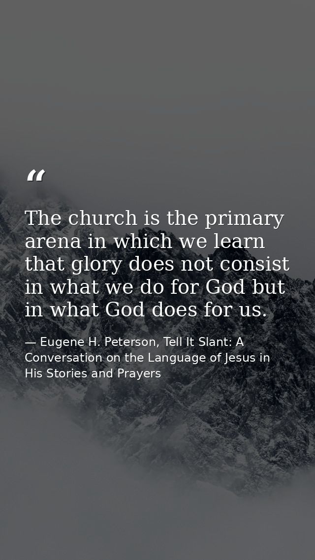 The church is the primary arena in which we learn that glory does not consist in what we do for God but in what God does — Eugene H. Peterson, Tell It Slant: A Conversation on the Language of Jesus in His Stories and Prayers