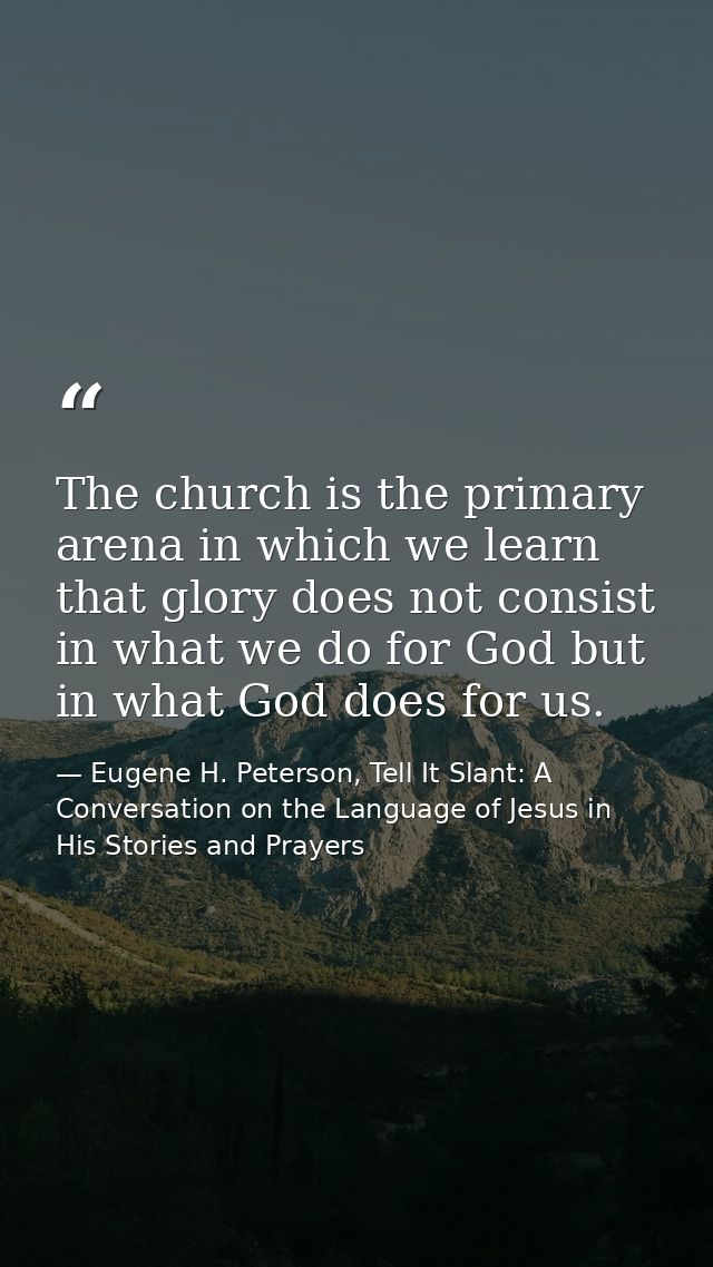 The church is the primary arena in which we learn that glory does not consist in what we do for God but in what God does — Eugene H. Peterson, Tell It Slant: A Conversation on the Language of Jesus in His Stories and Prayers