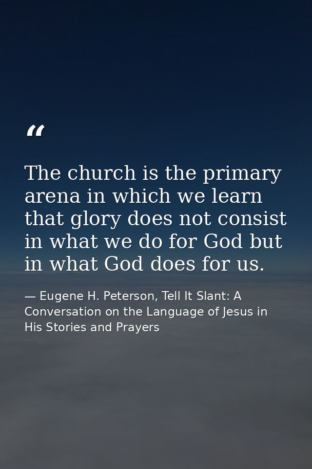 The church is the primary arena in which we learn that glory does not consist in what we do for God but in what God does — Eugene H. Peterson, Tell It Slant: A Conversation on the Language of Jesus in His Stories and Prayers