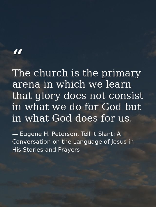 The church is the primary arena in which we learn that glory does not consist in what we do for God but in what God does — Eugene H. Peterson, Tell It Slant: A Conversation on the Language of Jesus in His Stories and Prayers