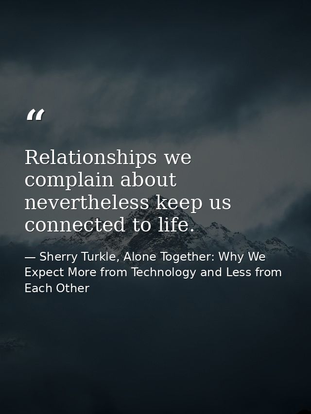 Relationships we complain about nevertheless keep us connected to life. — Sherry Turkle, Alone Together: Why We Expect More from Technology and Less from Each Other