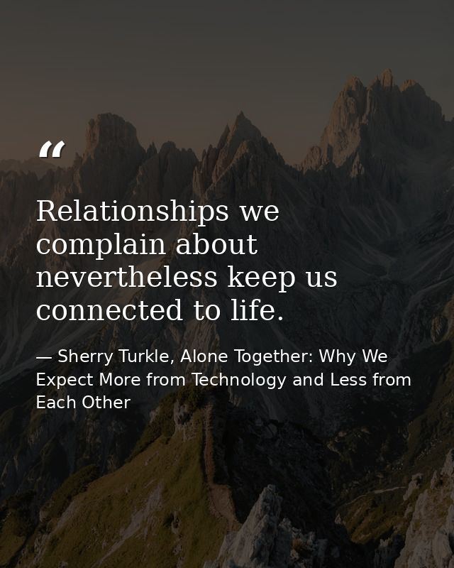 Relationships we complain about nevertheless keep us connected to life. — Sherry Turkle, Alone Together: Why We Expect More from Technology and Less from Each Other