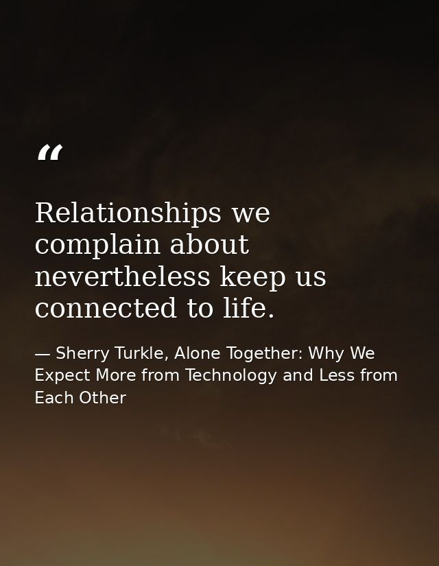 Relationships we complain about nevertheless keep us connected to life. — Sherry Turkle, Alone Together: Why We Expect More from Technology and Less from Each Other