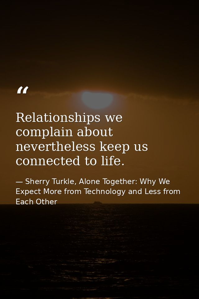 Relationships we complain about nevertheless keep us connected to life. — Sherry Turkle, Alone Together: Why We Expect More from Technology and Less from Each Other
