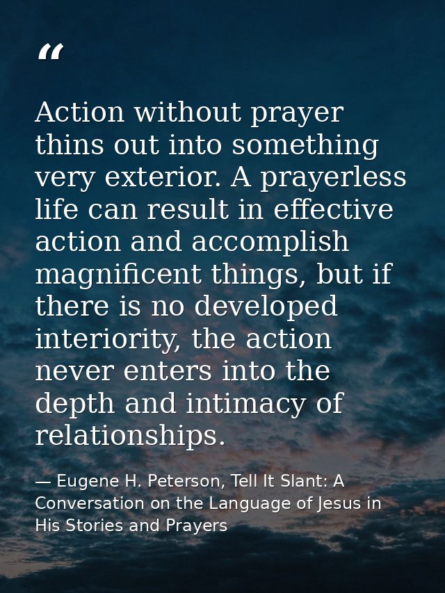 Action without prayer thins out into something very exterior. A prayerless life can result in effective action and accom — Eugene H. Peterson, Tell It Slant: A Conversation on the Language of Jesus in His Stories and Prayers
