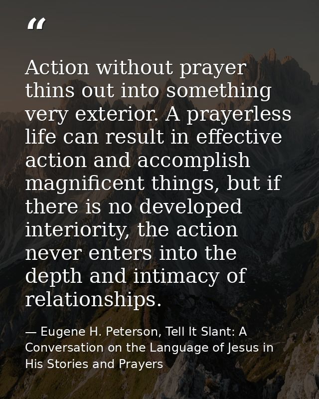 Action without prayer thins out into something very exterior. A prayerless life can result in effective action and accom — Eugene H. Peterson, Tell It Slant: A Conversation on the Language of Jesus in His Stories and Prayers