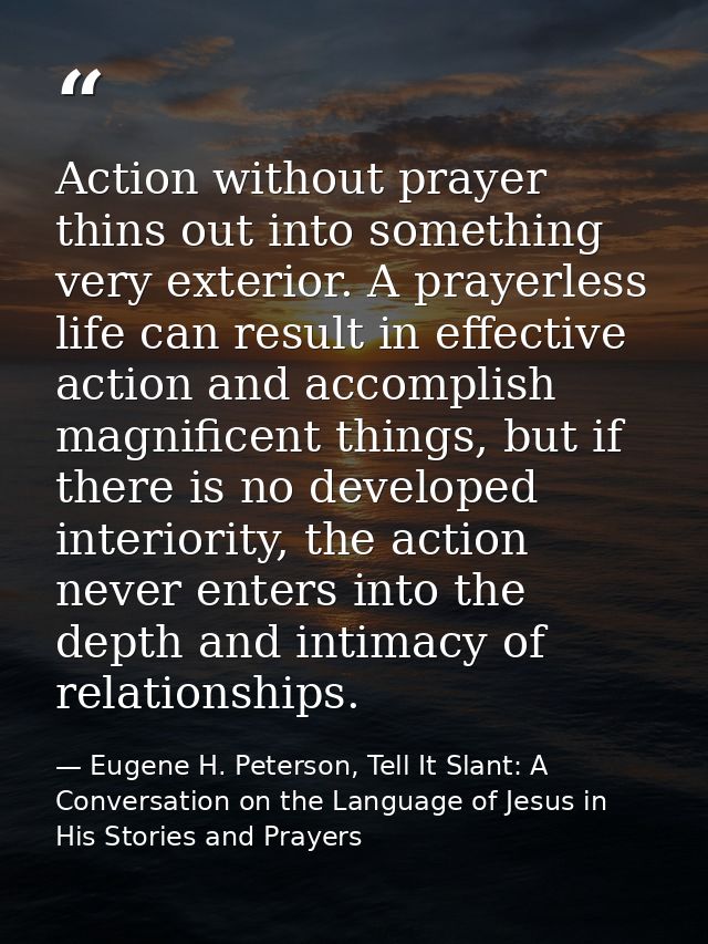 Action without prayer thins out into something very exterior. A prayerless life can result in effective action and accom — Eugene H. Peterson, Tell It Slant: A Conversation on the Language of Jesus in His Stories and Prayers
