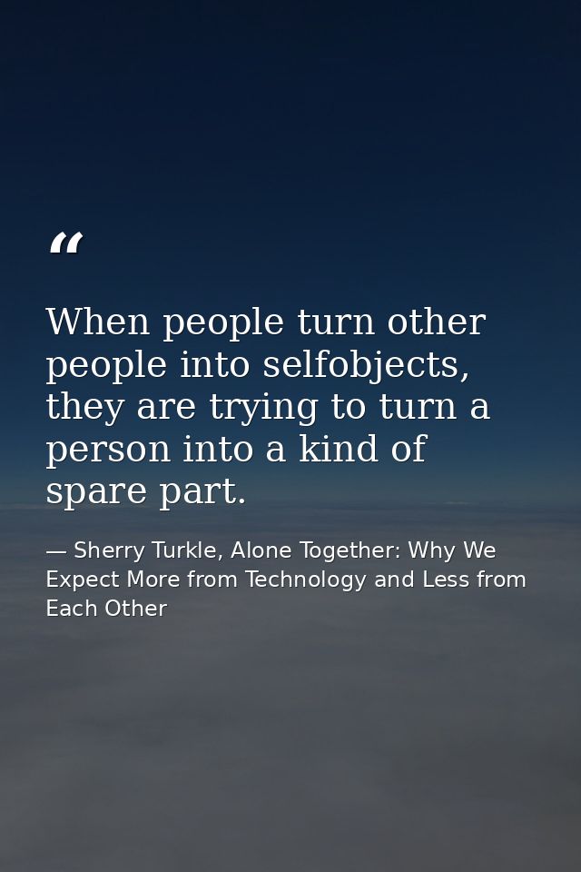 When people turn other people into selfobjects, they are trying to turn a person into a kind of spare part. — Sherry Turkle, Alone Together: Why We Expect More from Technology and Less from Each Other