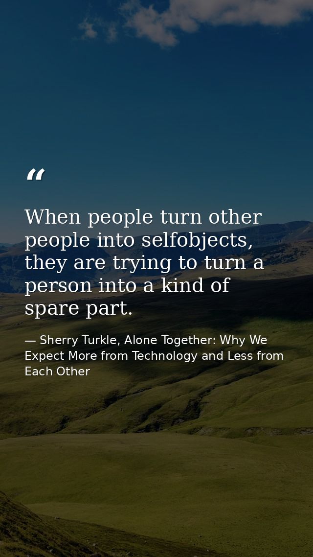When people turn other people into selfobjects, they are trying to turn a person into a kind of spare part. — Sherry Turkle, Alone Together: Why We Expect More from Technology and Less from Each Other