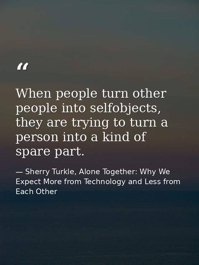 When people turn other people into selfobjects, they are trying to turn a person into a kind of spare part. — Sherry Turkle, Alone Together: Why We Expect More from Technology and Less from Each Other