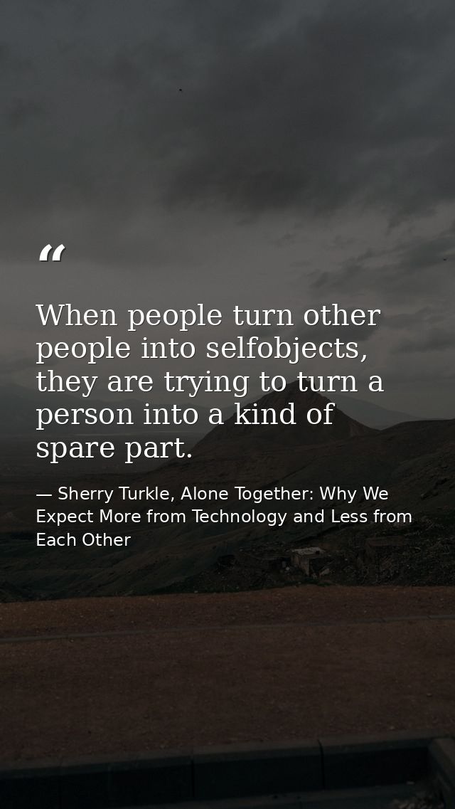 When people turn other people into selfobjects, they are trying to turn a person into a kind of spare part. — Sherry Turkle, Alone Together: Why We Expect More from Technology and Less from Each Other