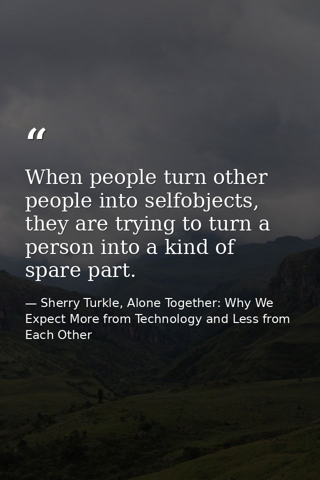 When people turn other people into selfobjects, they are trying to turn a person into a kind of spare part. — Sherry Turkle, Alone Together: Why We Expect More from Technology and Less from Each Other