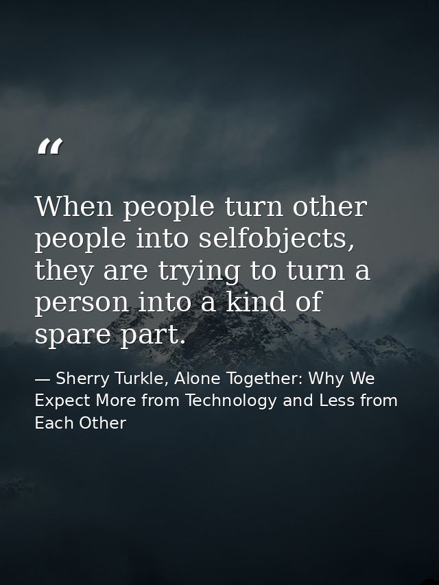 When people turn other people into selfobjects, they are trying to turn a person into a kind of spare part. — Sherry Turkle, Alone Together: Why We Expect More from Technology and Less from Each Other