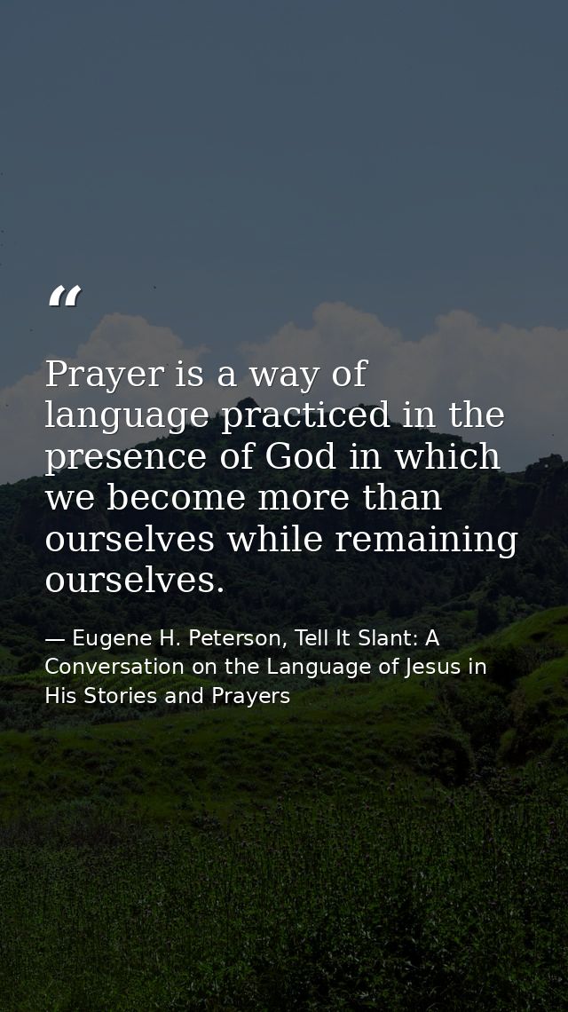 Prayer is a way of language practiced in the presence of God in which we become more than ourselves while remaining ours — Eugene H. Peterson, Tell It Slant: A Conversation on the Language of Jesus in His Stories and Prayers