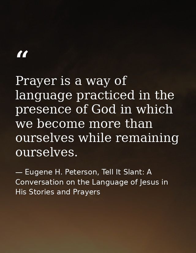 Prayer is a way of language practiced in the presence of God in which we become more than ourselves while remaining ours — Eugene H. Peterson, Tell It Slant: A Conversation on the Language of Jesus in His Stories and Prayers