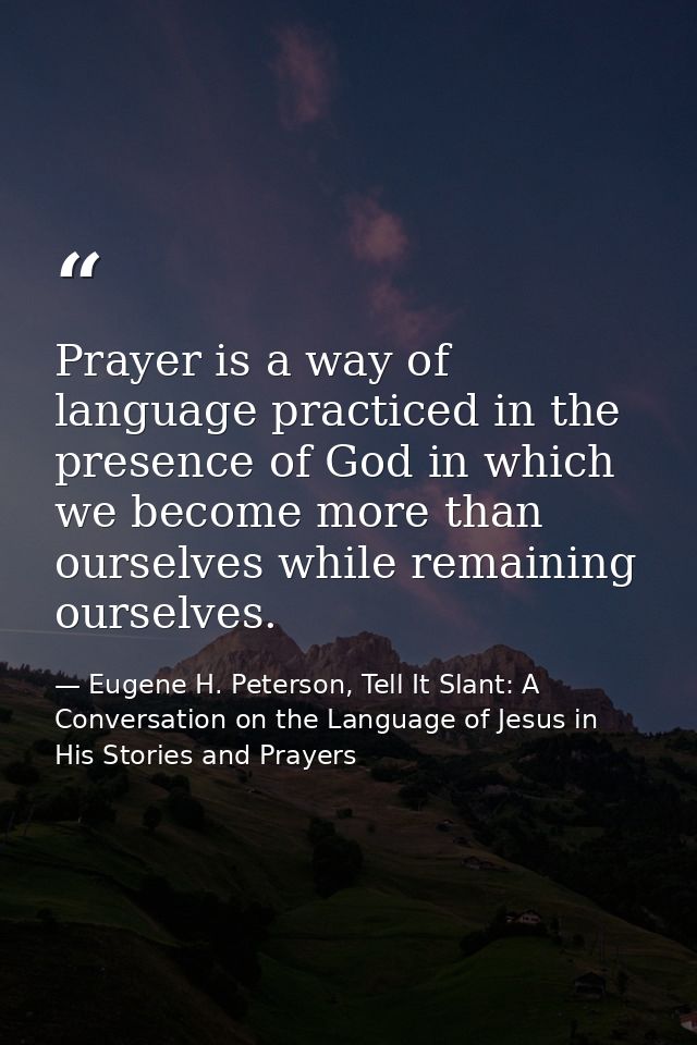 Prayer is a way of language practiced in the presence of God in which we become more than ourselves while remaining ours — Eugene H. Peterson, Tell It Slant: A Conversation on the Language of Jesus in His Stories and Prayers