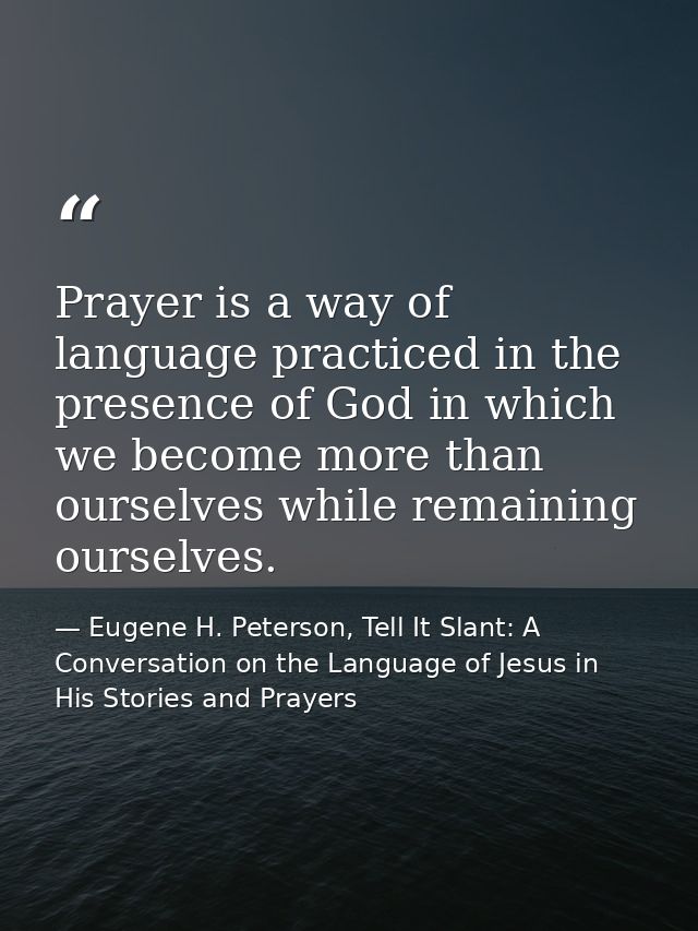 Prayer is a way of language practiced in the presence of God in which we become more than ourselves while remaining ours — Eugene H. Peterson, Tell It Slant: A Conversation on the Language of Jesus in His Stories and Prayers