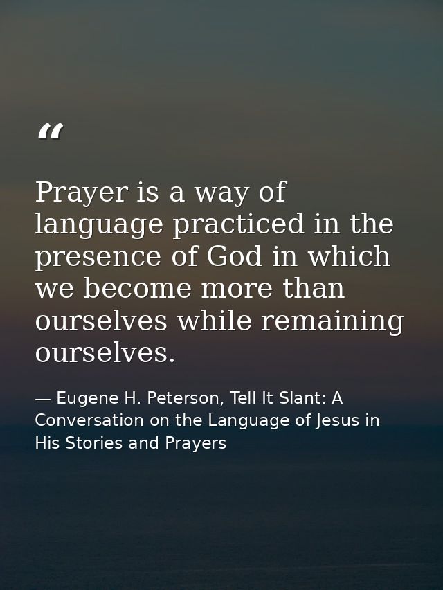 Prayer is a way of language practiced in the presence of God in which we become more than ourselves while remaining ours — Eugene H. Peterson, Tell It Slant: A Conversation on the Language of Jesus in His Stories and Prayers