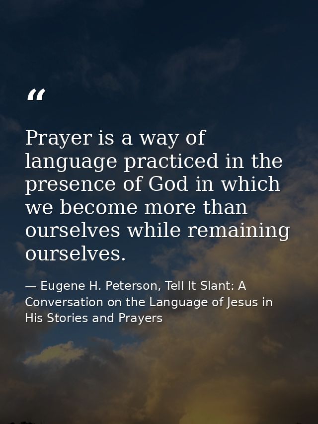 Prayer is a way of language practiced in the presence of God in which we become more than ourselves while remaining ours — Eugene H. Peterson, Tell It Slant: A Conversation on the Language of Jesus in His Stories and Prayers