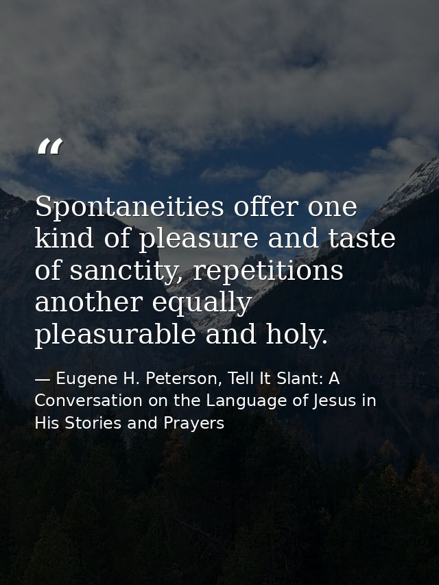 Spontaneities offer one kind of pleasure and taste of sanctity, repetitions another equally pleasurable and holy. — Eugene H. Peterson, Tell It Slant: A Conversation on the Language of Jesus in His Stories and Prayers
