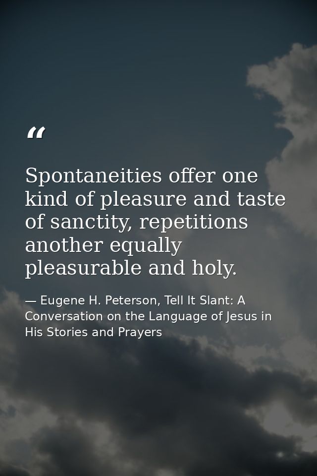 Spontaneities offer one kind of pleasure and taste of sanctity, repetitions another equally pleasurable and holy. — Eugene H. Peterson, Tell It Slant: A Conversation on the Language of Jesus in His Stories and Prayers