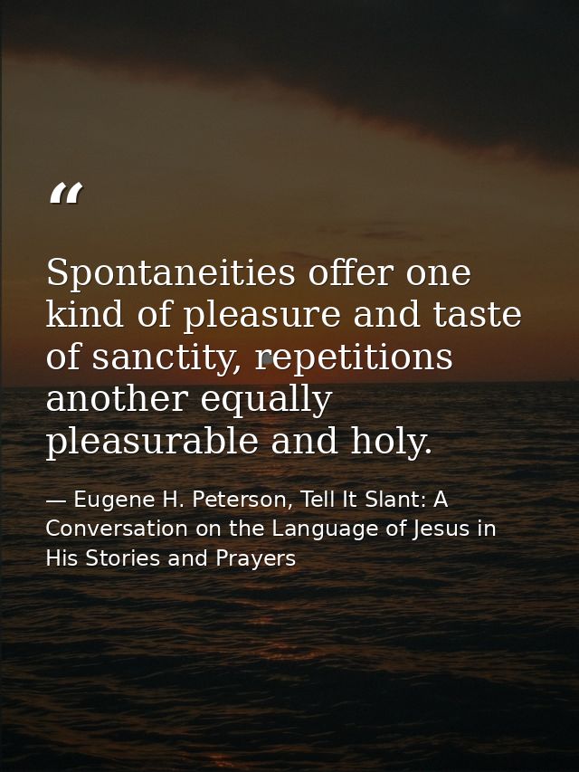 Spontaneities offer one kind of pleasure and taste of sanctity, repetitions another equally pleasurable and holy. — Eugene H. Peterson, Tell It Slant: A Conversation on the Language of Jesus in His Stories and Prayers