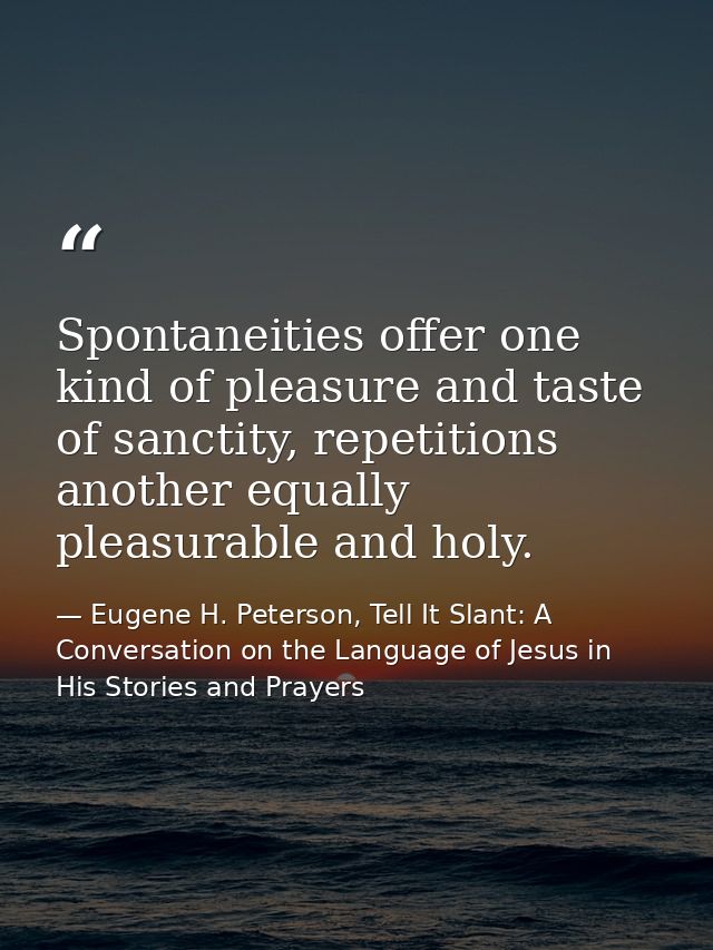 Spontaneities offer one kind of pleasure and taste of sanctity, repetitions another equally pleasurable and holy. — Eugene H. Peterson, Tell It Slant: A Conversation on the Language of Jesus in His Stories and Prayers