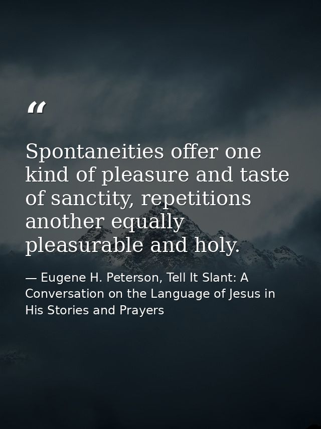 Spontaneities offer one kind of pleasure and taste of sanctity, repetitions another equally pleasurable and holy. — Eugene H. Peterson, Tell It Slant: A Conversation on the Language of Jesus in His Stories and Prayers