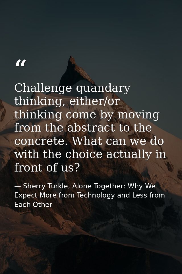 Challenge quandary thinking, either/or thinking come by moving from the abstract to the concrete. What can we do with th — Sherry Turkle, Alone Together: Why We Expect More from Technology and Less from Each Other