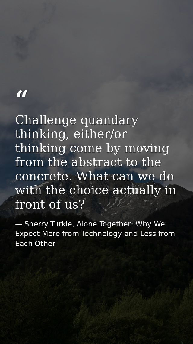 Challenge quandary thinking, either/or thinking come by moving from the abstract to the concrete. What can we do with th — Sherry Turkle, Alone Together: Why We Expect More from Technology and Less from Each Other
