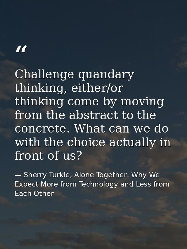 Challenge quandary thinking, either/or thinking come by moving from the abstract to the concrete. What can we do with th — Sherry Turkle, Alone Together: Why We Expect More from Technology and Less from Each Other