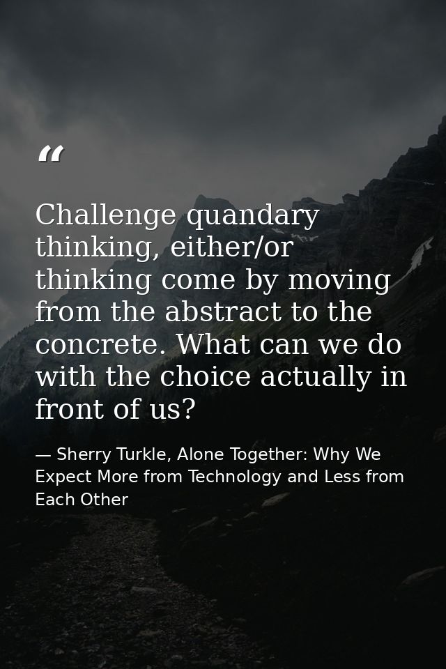 Challenge quandary thinking, either/or thinking come by moving from the abstract to the concrete. What can we do with th — Sherry Turkle, Alone Together: Why We Expect More from Technology and Less from Each Other