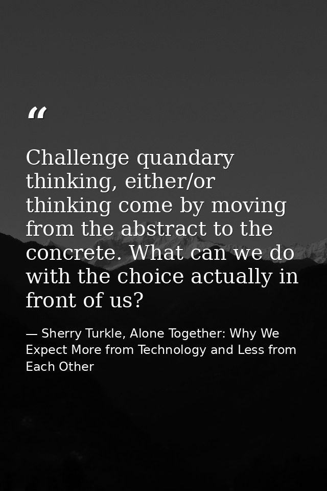 Challenge quandary thinking, either/or thinking come by moving from the abstract to the concrete. What can we do with th — Sherry Turkle, Alone Together: Why We Expect More from Technology and Less from Each Other