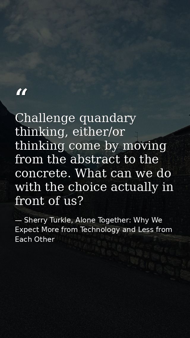 Challenge quandary thinking, either/or thinking come by moving from the abstract to the concrete. What can we do with th — Sherry Turkle, Alone Together: Why We Expect More from Technology and Less from Each Other