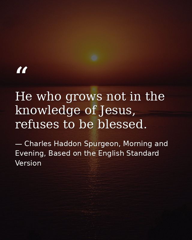 He who grows not in the knowledge of Jesus, refuses to be blessed. — Charles Haddon Spurgeon, Morning and Evening, Based on the English Standard Version