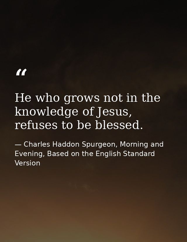 He who grows not in the knowledge of Jesus, refuses to be blessed. — Charles Haddon Spurgeon, Morning and Evening, Based on the English Standard Version