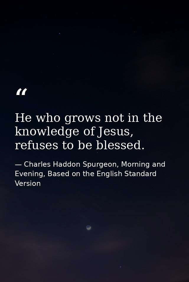 He who grows not in the knowledge of Jesus, refuses to be blessed. — Charles Haddon Spurgeon, Morning and Evening, Based on the English Standard Version
