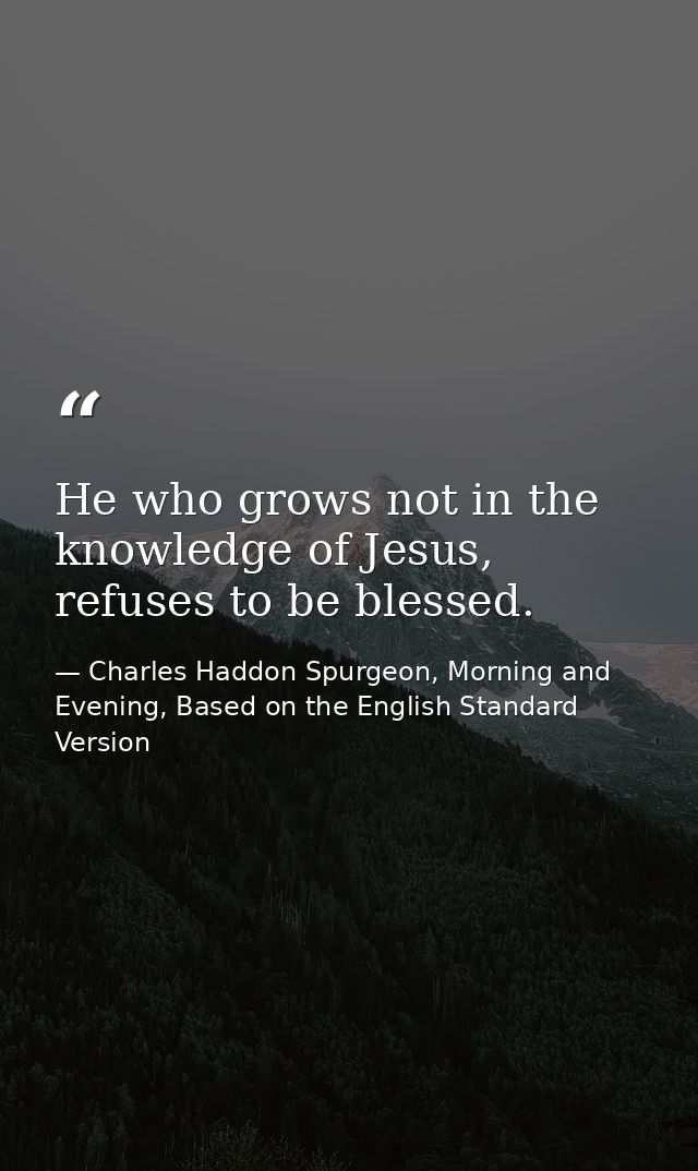 He who grows not in the knowledge of Jesus, refuses to be blessed. — Charles Haddon Spurgeon, Morning and Evening, Based on the English Standard Version