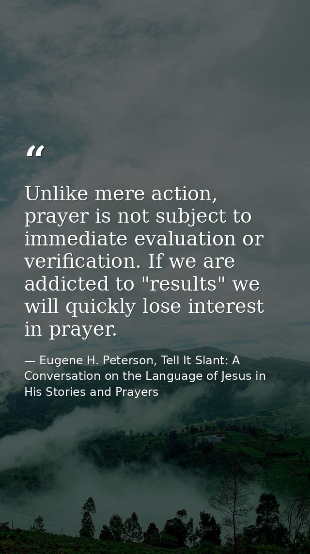 Unlike mere action, prayer is not subject to immediate evaluation or verification. If we are addicted to "results" we wi — Eugene H. Peterson, Tell It Slant: A Conversation on the Language of Jesus in His Stories and Prayers