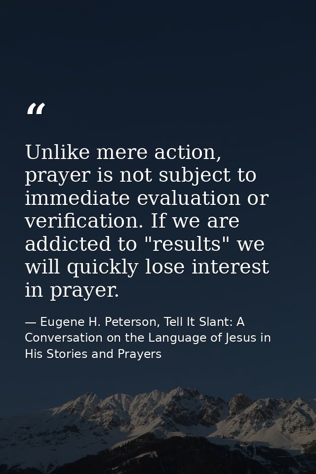 Unlike mere action, prayer is not subject to immediate evaluation or verification. If we are addicted to "results" we wi — Eugene H. Peterson, Tell It Slant: A Conversation on the Language of Jesus in His Stories and Prayers