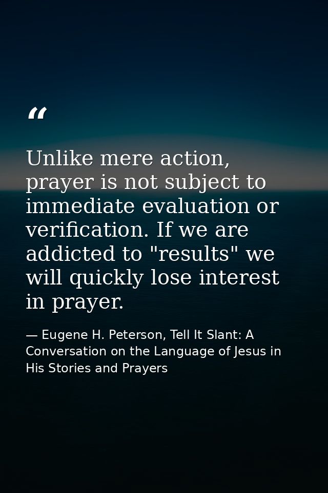Unlike mere action, prayer is not subject to immediate evaluation or verification. If we are addicted to "results" we wi — Eugene H. Peterson, Tell It Slant: A Conversation on the Language of Jesus in His Stories and Prayers