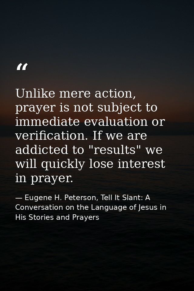 Unlike mere action, prayer is not subject to immediate evaluation or verification. If we are addicted to "results" we wi — Eugene H. Peterson, Tell It Slant: A Conversation on the Language of Jesus in His Stories and Prayers