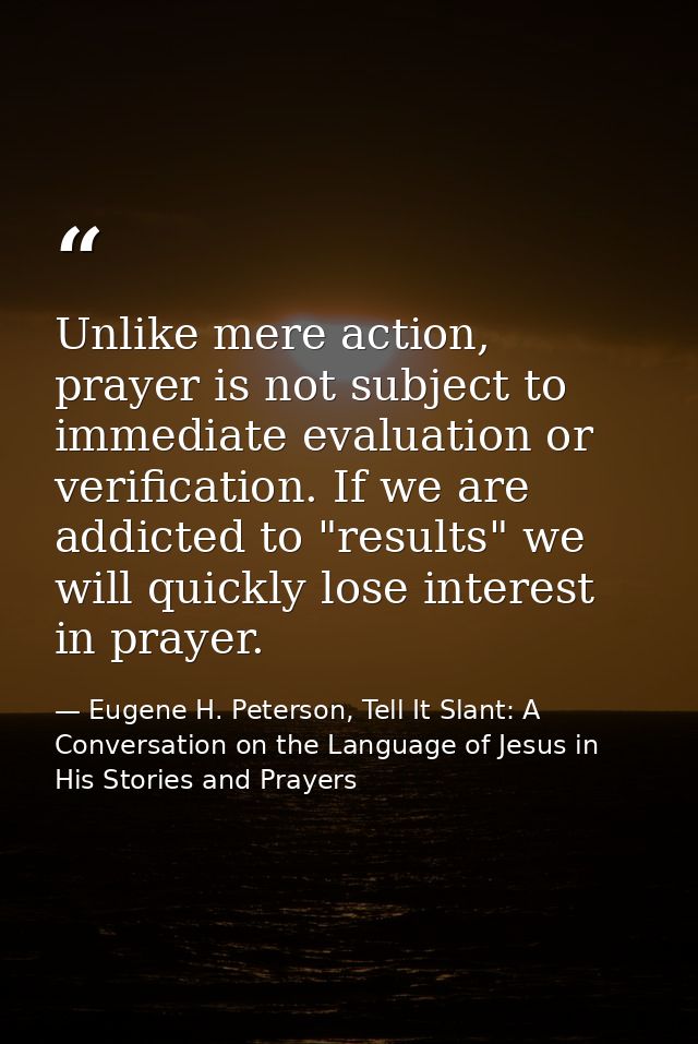Unlike mere action, prayer is not subject to immediate evaluation or verification. If we are addicted to "results" we wi — Eugene H. Peterson, Tell It Slant: A Conversation on the Language of Jesus in His Stories and Prayers