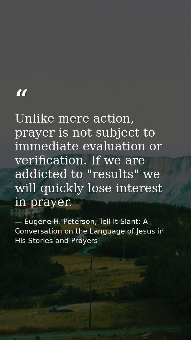 Unlike mere action, prayer is not subject to immediate evaluation or verification. If we are addicted to "results" we wi — Eugene H. Peterson, Tell It Slant: A Conversation on the Language of Jesus in His Stories and Prayers