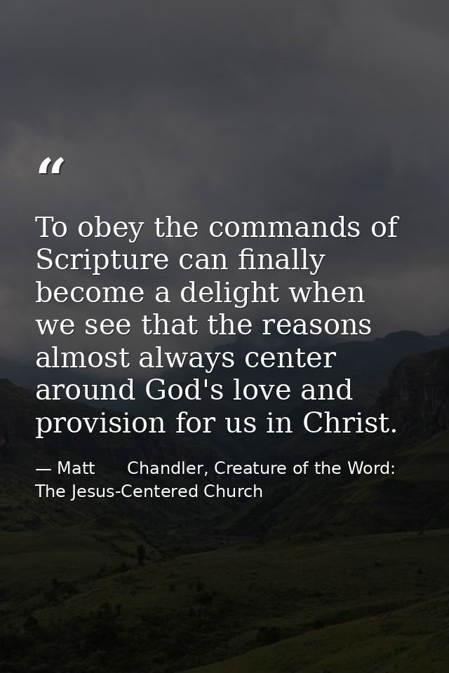 To obey the commands of Scripture can finally become a delight when we see that the reasons almost always center around  — Matt      Chandler, Creature of the Word: The Jesus-Centered Church