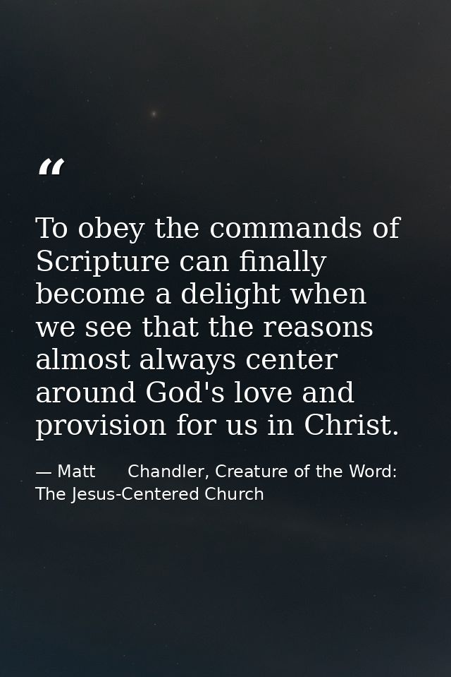 To obey the commands of Scripture can finally become a delight when we see that the reasons almost always center around  — Matt      Chandler, Creature of the Word: The Jesus-Centered Church