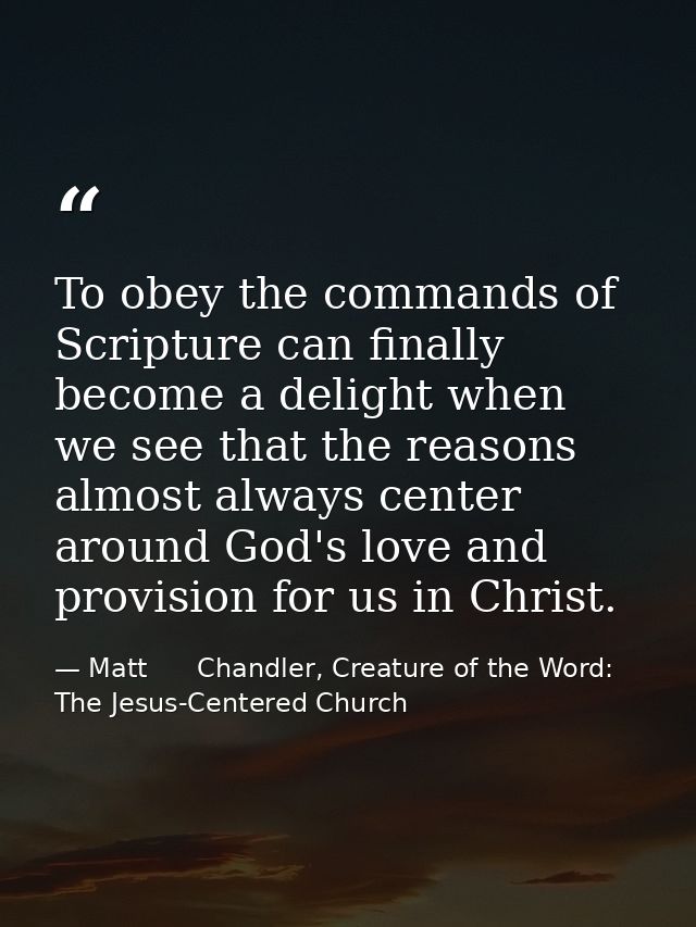 To obey the commands of Scripture can finally become a delight when we see that the reasons almost always center around  — Matt      Chandler, Creature of the Word: The Jesus-Centered Church