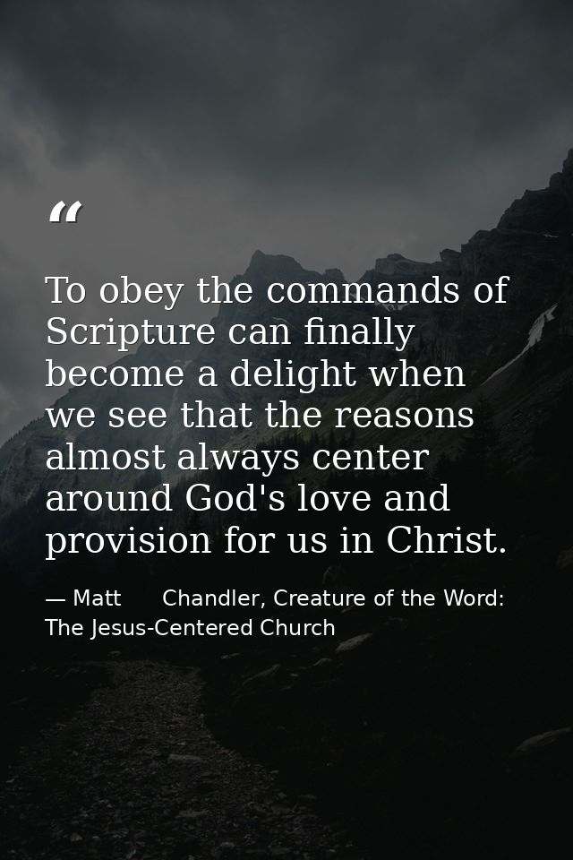 To obey the commands of Scripture can finally become a delight when we see that the reasons almost always center around  — Matt      Chandler, Creature of the Word: The Jesus-Centered Church