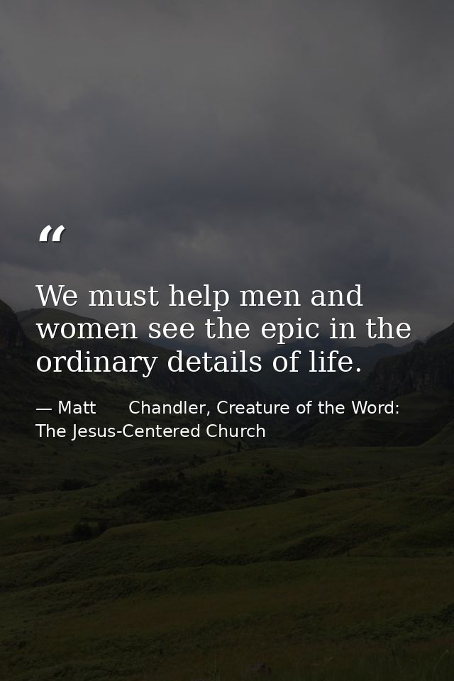 We must help men and women see the epic in the ordinary details of life. — Matt      Chandler, Creature of the Word: The Jesus-Centered Church