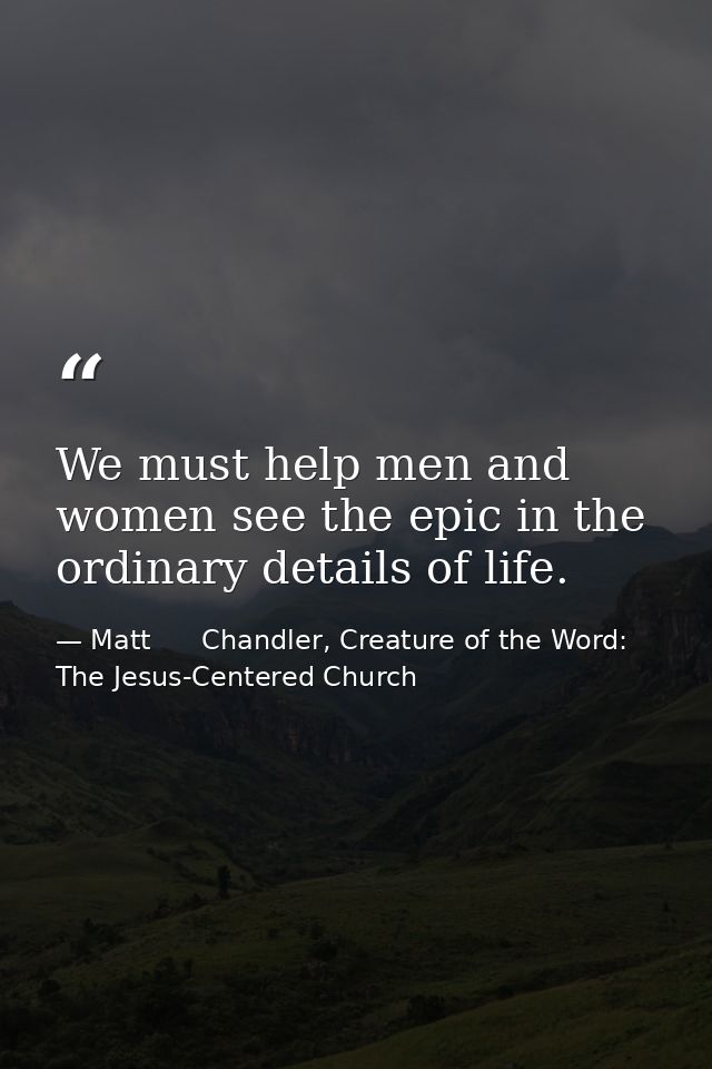 We must help men and women see the epic in the ordinary details of life. — Matt      Chandler, Creature of the Word: The Jesus-Centered Church